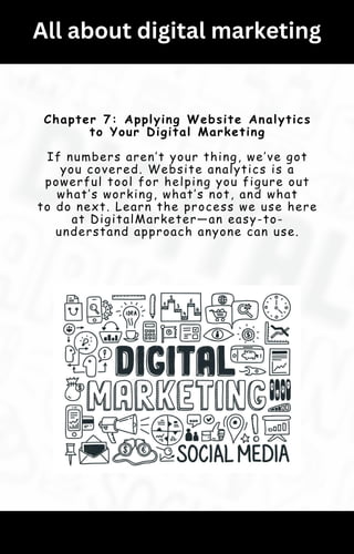 All about digital marketing
Chapter 7: Applying Website Analytics
to Your Digital Marketing
If numbers aren’t your thing, we’ve got
you covered. Website analytics is a
powerful tool for helping you figure out
what’s working, what’s not, and what
to do next. Learn the process we use here
at DigitalMarketer—an easy-to-
understand approach anyone can use.
 