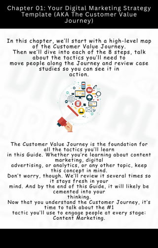 Chapter 01: Your Digital Marketing Strategy
Template (AKA The Customer Value
Journey)
In this chapter, we’ll start with a high-level map
of the Customer Value Journey.
Then we’ll dive into each of the 8 steps, talk
about the tactics you’ll need to
move people along the Journey and review case
studies so you can see it in
action.
The Customer Value Journey is the foundation for
all the tactics you’ll learn
in this Guide. Whether you’re learning about content
marketing, digital
advertising, or analytics, or any other topic, keep
this concept in mind.
Don’t worry, though. We’ll review it several times so
it stays fresh in your
mind. And by the end of this Guide, it will likely be
cemented into your
thinking.
Now that you understand the Customer Journey, it’s
time to talk about the #1
tactic you’ll use to engage people at every stage:
Content Marketing.
 