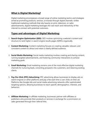What is Digital Marketing?
Digital marketing encompasses a broad range of online marketing tactics and strategies
aimed at promoting products, services, or brands through digital channels. Unlike
traditional marketing methods that rely heavily on print, television, or radio
advertisements, digital marketing leverages the vast reach and interactivity of the
internet to connect with potential customers.
Types and advantages of Digital Marketing:
1. Search Engine Optimization (SEO): SEO involves optimizing a website's content and
structure to rank higher in search engine results pages (SERPs) organically.
2. Content Marketing: Content marketing focuses on creating valuable, relevant, and
consistent content to attract and retain a clearly defined audience.
3. Social Media Marketing: Social media marketing involves creating and sharing content,
running targeted advertisements, and fostering community interactions to achieve
marketing goals.
4. Email Marketing: Email marketing remains one of the most effective digital marketing
channels for nurturing leads, converting prospects into customers, and retaining existing
clients.
5. Pay-Per-Click (PPC) Advertising: PPC advertising allows businesses to display ads on
search engines or other platforms and pay a fee each time a user clicks on their ad.
Platforms like Google Ads and social media advertising networks offer sophisticated
targeting options, allowing businesses to reach specific demographics, interests, and
behaviors.
6. Affiliate Marketing: In affiliate marketing, businesses partner with affiliates or
publishers who promote their products or services in exchange for a commission on
sales generated through their referral links.
 