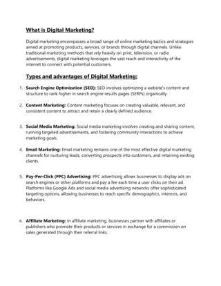 What is Digital Marketing?
Digital marketing encompasses a broad range of online marketing tactics and strategies
aimed at promoting products, services, or brands through digital channels. Unlike
traditional marketing methods that rely heavily on print, television, or radio
advertisements, digital marketing leverages the vast reach and interactivity of the
internet to connect with potential customers.
Types and advantages of Digital Marketing:
1. Search Engine Optimization (SEO): SEO involves optimizing a website's content and
structure to rank higher in search engine results pages (SERPs) organically.
2. Content Marketing: Content marketing focuses on creating valuable, relevant, and
consistent content to attract and retain a clearly defined audience.
3. Social Media Marketing: Social media marketing involves creating and sharing content,
running targeted advertisements, and fostering community interactions to achieve
marketing goals.
4. Email Marketing: Email marketing remains one of the most effective digital marketing
channels for nurturing leads, converting prospects into customers, and retaining existing
clients.
5. Pay-Per-Click (PPC) Advertising: PPC advertising allows businesses to display ads on
search engines or other platforms and pay a fee each time a user clicks on their ad.
Platforms like Google Ads and social media advertising networks offer sophisticated
targeting options, allowing businesses to reach specific demographics, interests, and
behaviors.
6. Affiliate Marketing: In affiliate marketing, businesses partner with affiliates or
publishers who promote their products or services in exchange for a commission on
sales generated through their referral links.
 