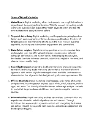 Scope of Digital Marketing
1. Global Reach: Digital marketing allows businesses to reach a global audience
regardless of their geographical location. With the internet connecting people
worldwide, businesses can expand their reach beyond borders and tap into
new markets more easily than ever before.
2. Targeted Advertising: Digital marketing enables precise targeting based on
factors such as demographics, interests, behavior, and location. This level of
targeting ensures that marketing efforts reach the most relevant audience
segments, increasing the likelihood of engagement and conversions.
3. Data-Driven Insights: Digital marketing provides access to extensive data
and analytics tools that offer valuable insights into consumer behavior,
campaign performance, and market trends. By leveraging data analytics,
businesses can make informed decisions, optimize strategies in real-time, and
allocate resources effectively.
4. Cost-Effectiveness: Compared to traditional marketing channels like print or
television advertising, digital marketing often offers a more cost-effective
approach. With various digital marketing channels available, businesses can
choose tactics that align with their budget and goals, ensuring maximum ROI.
5. Diverse Channels: Digital marketing encompasses a wide range of channels
and platforms, including search engines, social media, email, websites, mobile
apps, and more. This diversity allows businesses to leverage multiple channels
to reach their target audience at different touchpoints along the customer
journey.
6. Personalization: Digital marketing enables personalized communication and
experiences tailored to individual preferences and interests. Through
techniques like segmentation, dynamic content, and retargeting, businesses
can deliver relevant messages to each customer, enhancing engagement and
building brand loyalty.
 