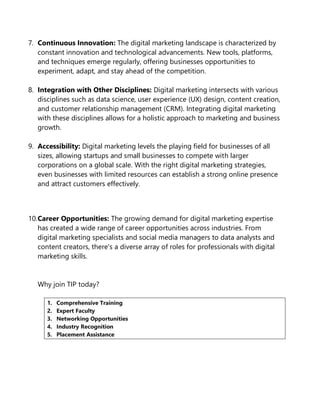 7. Continuous Innovation: The digital marketing landscape is characterized by
constant innovation and technological advancements. New tools, platforms,
and techniques emerge regularly, offering businesses opportunities to
experiment, adapt, and stay ahead of the competition.
8. Integration with Other Disciplines: Digital marketing intersects with various
disciplines such as data science, user experience (UX) design, content creation,
and customer relationship management (CRM). Integrating digital marketing
with these disciplines allows for a holistic approach to marketing and business
growth.
9. Accessibility: Digital marketing levels the playing field for businesses of all
sizes, allowing startups and small businesses to compete with larger
corporations on a global scale. With the right digital marketing strategies,
even businesses with limited resources can establish a strong online presence
and attract customers effectively.
10.Career Opportunities: The growing demand for digital marketing expertise
has created a wide range of career opportunities across industries. From
digital marketing specialists and social media managers to data analysts and
content creators, there's a diverse array of roles for professionals with digital
marketing skills.
Why join TIP today?
1. Comprehensive Training
2. Expert Faculty
3. Networking Opportunities
4. Industry Recognition
5. Placement Assistance
 