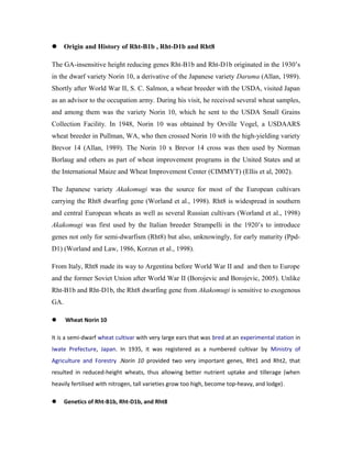  Origin and History of Rht-B1b , Rht-D1b and Rht8
The GA-insensitive height reducing genes Rht-B1b and Rht-D1b originated in the 1930’s
in the dwarf variety Norin 10, a derivative of the Japanese variety Daruma (Allan, 1989).
Shortly after World War II, S. C. Salmon, a wheat breeder with the USDA, visited Japan
as an advisor to the occupation army. During his visit, he received several wheat samples,
and among them was the variety Norin 10, which he sent to the USDA Small Grains
Collection Facility. In 1948, Norin 10 was obtained by Orville Vogel, a USDAARS
wheat breeder in Pullman, WA, who then crossed Norin 10 with the high-yielding variety
Brevor 14 (Allan, 1989). The Norin 10 x Brevor 14 cross was then used by Norman
Borlaug and others as part of wheat improvement programs in the United States and at
the International Maize and Wheat Improvement Center (CIMMYT) (Ellis et al, 2002).
The Japanese variety Akakomugi was the source for most of the European cultivars
carrying the Rht8 dwarfing gene (Worland et al., 1998). Rht8 is widespread in southern
and central European wheats as well as several Russian cultivars (Worland et al., 1998)
Akakomugi was first used by the Italian breeder Strampelli in the 1920’s to introduce
genes not only for semi-dwarfism (Rht8) but also, unknowingly, for early maturity (Ppd-
D1) (Worland and Law, 1986, Korzun et al., 1998).
From Italy, Rht8 made its way to Argentina before World War II and and then to Europe
and the former Soviet Union after World War II (Borojevic and Borojevic, 2005). Unlike
Rht-B1b and Rht-D1b, the Rht8 dwarfing gene from Akakomugi is sensitive to exogenous
GA.
 Wheat Norin 10
It is a semi-dwarf wheat cultivar with very large ears that was bred at an experimental station in
Iwate Prefecture, Japan. In 1935, it was registered as a numbered cultivar by Ministry of
Agriculture and Forestry .Norin 10 provided two very important genes, Rht1 and Rht2, that
resulted in reduced-height wheats, thus allowing better nutrient uptake and tillerage (when
heavily fertilised with nitrogen, tall varieties grow too high, become top-heavy, and lodge).
 Genetics of Rht-B1b, Rht-D1b, and Rht8
 