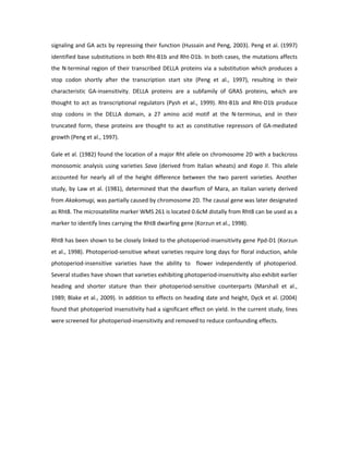 signaling and GA acts by repressing their function (Hussain and Peng, 2003). Peng et al. (1997)
identified base substitutions in both Rht-B1b and Rht-D1b. In both cases, the mutations affects
the N-terminal region of their transcribed DELLA proteins via a substitution which produces a
stop codon shortly after the transcription start site (Peng et al., 1997), resulting in their
characteristic GA-insensitivity. DELLA proteins are a subfamily of GRAS proteins, which are
thought to act as transcriptional regulators (Pysh et al., 1999). Rht-B1b and Rht-D1b produce
stop codons in the DELLA domain, a 27 amino acid motif at the N-terminus, and in their
truncated form, these proteins are thought to act as constitutive repressors of GA-mediated
growth (Peng et al., 1997).
Gale et al. (1982) found the location of a major Rht allele on chromosome 2D with a backcross
monosomic analysis using varieties Sava (derived from Italian wheats) and Koga II. This allele
accounted for nearly all of the height difference between the two parent varieties. Another
study, by Law et al. (1981), determined that the dwarfism of Mara, an Italian variety derived
from Akakomugi, was partially caused by chromosome 2D. The causal gene was later designated
as Rht8. The microsatellite marker WMS 261 is located 0.6cM distally from Rht8 can be used as a
marker to identify lines carrying the Rht8 dwarfing gene (Korzun et al., 1998).
Rht8 has been shown to be closely linked to the photoperiod-insensitivity gene Ppd-D1 (Korzun
et al., 1998). Photoperiod-sensitive wheat varieties require long days for floral induction, while
photoperiod-insensitive varieties have the ability to flower independently of photoperiod.
Several studies have shown that varieties exhibiting photoperiod-insensitivity also exhibit earlier
heading and shorter stature than their photoperiod-sensitive counterparts (Marshall et al.,
1989; Blake et al., 2009). In addition to effects on heading date and height, Dyck et al. (2004)
found that photoperiod insensitivity had a significant effect on yield. In the current study, lines
were screened for photoperiod-insensitivity and removed to reduce confounding effects.
 