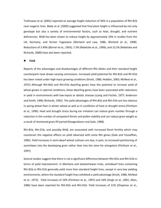 Trethowan et al. (2001) reported an average height reduction of 36% in a population of Rht-B1b
near-isogenic lines. Blake et al. (2009) suggested that final plant height is influenced by not only
genotype but also a variety of environmental factors, such as heat, drought, and nutrient
deficiencies. Rht8 has been shown to reduce height by approximately 10% in studies from the
UK, Germany, and former Yugoslavia (Worland and Law, 1986; Worland et al., 1998).
Reductions of 3.49% (Börner et al., 1993), 7.3% (Rebetzke et al., 1999), and 12.5% (Rebetzke and
Richards, 2000) have also been reported.
 Yield
Reports of the advantages and disadvantages of different Rht alleles and their standard height
counterparts have drawn varying conclusions. Increased yield potential for Rht-B1b and Rh-D1b
has been noted under high-input growing conditions (Knott, 1986; Hedden, 2003; McNeal et al.,
1972) Although Rht-B1b and Rht-D1b dwarfing genes have the potential to increase yield of
wheat grown in optimal conditions, these dwarfing genes have been associated with reductions
in yield in environments with low-inputs or abiotic stresses (Laing and Fischer, 1977; Anderson
and Smith, 1990; Richards, 1992) .The yield advantages of Rht-B1b and Rht-D1b are less obvious
in spring wheat than in winter wheat as well as in conditions of heat or drought stress (Flintham
et al., 1996). Heat and drought stress during ear initiation can reduce grain number through a
reduction in the number of competent florets and pollen viability and can reduce grain weight as
a result of shortened grain-fill period (Hoogendoorn and Gale, 1988).
Rht-B1b, Rht-D1b, and possibly Rht8, are associated with increased floret fertility which may
counteract the negative effects on yield observed with some Rht genes (Gale and Youseffian,
1985). Yield increases in semi-dwarf wheat cultivars are due, in part, to increased partitioning of
assimilates into the developing grain rather than into the stem for elongation (Flintham et al.,
1997).
Several studies suggest that there is not a significant difference between Rht-B1b and Rht-D1b in
terms of yield improvement. In Montana and Saskatchewan trials, semidwarf lines containing
Rht-B1b or Rht-D1b generally yield more than standard height lines, except in very low yielding
environments, where the standard height lines exhibited a yield advantage (Knott, 1986; McNeal
et al., 1972). Yield increases of 24% (Flintham et al., 1997) and 16% (Singh et al., 2001; Allan,
1986) have been reported for Rht-B1b and Rht-D1b. Yield increases of 21% (Chapman et al.,
 
