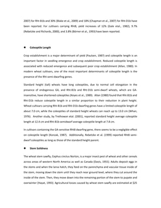 2007) for Rht-B1b and 30% (Blake et al., 2009) and 18% (Chapman et al., 2007) for Rht-D1b have
been reported. For cultivars carrying Rht8, yield increases of 12% (Gale etal., 1982), 9.7%
(Rebetzke and Richards, 2000), and 3.8% (Börner et al., 1993) have been reported.
 Coleoptile Length
Crop establishment is a major determinant of yield (Paulsen, 1987) and coleoptile length is an
important factor in seedling emergence and crop establishment. Reduced coleoptile length is
associated with reduced emergence and subsequent poor crop establishment (Allan, 1980). In
modern wheat cultivars, one of the most important determinants of coleoptile length is the
presence of the Rht semi-dwarfing genes.
Standard height (tall) wheats have long coleoptiles, due to normal cell elongation in the
presence of endogenous GA, and Rht-B1b and Rht-D1b semi-dwarf wheats, which are GA-
insensitive, have shortened coleoptiles (Keyes et al., 1989). Allan (1980) found that Rht-B1b and
Rht-D1b reduce coleoptile length in a similar proportion to their reduction in plant height.
Wheat cultivars carrying Rht-B1b and Rht-D1b dwarfing genes have a limited coleoptile length of
about 7.0 cm, while the coleoptiles of standard height wheats can reach up to 13.0 cm (Whan,
1976). Another study, by Trethowan etal. (2001), reported standard height average coleoptile
length at 12.4 cm and Rht-B1b semidwarf average coleoptile length at 7.8 cm.
In cultivars containing the GA-sensitive Rht8 dwarfing gene, there seems to be a negligible effect
on coleoptile length (Konzak, 1987). Additionally, Rebetzke et al. (1999) reported Rht8 semi-
dwarf coleoptiles as long as those of the standard height parent.
 Stem Solidness
The wheat stem sawfly, Cephus cinctus Norton, is a major insect pest of wheat and other cereals
across areas of western North America as well as Canada (Davis, 1955). Adults deposit eggs in
the stems and when the larva hatch, they feed on the parenchyma and vascular tissue inside of
the stem, moving down the stem until they reach near ground level, where they cut around the
inside of the stem. Then, they move down into the remaining portion of the stem to pupate and
overwinter (Hayat, 1993). Agricultural losses caused by wheat stem sawfly are estimated at $25
 