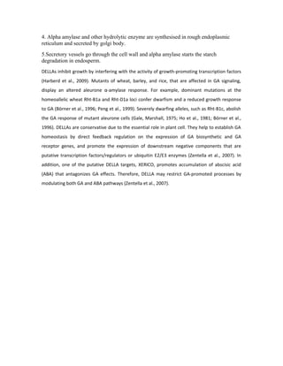 4. Alpha amylase and other hydrolytic enzyme are synthesised in rough endoplasmic
reticulum and secreted by golgi body.
5.Secretory vessels go through the cell wall and alpha amylase starts the starch
degradation in endosperm.
DELLAs inhibit growth by interfering with the activity of growth-promoting transcription factors
(Harberd et al., 2009). Mutants of wheat, barley, and rice, that are affected in GA signaling,
display an altered aleurone α-amylase response. For example, dominant mutations at the
homeoallelic wheat Rht-B1a and Rht-D1a loci confer dwarfism and а reduced growth response
to GA (Börner et al., 1996; Peng et al., 1999). Severely dwarfing alleles, such as Rht-B1c, abolish
the GA response of mutant aleurone cells (Gale, Marshall, 1975; Ho et al., 1981; Börner et al.,
1996). DELLAs are conservative due to the essential role in plant cell. They help to establish GA
homeostasis by direct feedback regulation on the expression of GA biosynthetic and GA
receptor genes, and promote the expression of downstream negative components that are
putative transcription factors/regulators or ubiquitin E2/E3 enzymes (Zentella et al., 2007). In
addition, one of the putative DELLA targets, XERICO, promotes accumulation of abscisic acid
(ABA) that antagonizes GA effects. Therefore, DELLA may restrict GA-promoted processes by
modulating both GA and ABA pathways (Zentella et al., 2007).
 