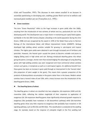 (Gale and Yousseﬁan, 1985). The decrease in stem stature resulted in an increase in
assimilate partitioning to developing ears, enabling greater ﬂoret survival at anthesis and
increased grain numbers per ear (Yousseﬁan et al., 1992).-
 Green revolution
The term “Green Revolution” refers to the huge increases in grain yields after the 1960s,
resulting from the introduction of new varieties of wheat and rice, particularly for use in the
developing world. This development was a major factor in maintaining per capita food supplies
worldwide in the late 20th Century despite a doubling in the world population during this time
(Evans, 1998) and was recognised by the award in 1978 of the Nobel Peace prize to Norman
Borlaug of the International Maize and Wheat Improvement Center (CIMMYT). Borlaug
developed high yielding wheat varieties suitable for growing in sub-tropical and tropical
climates. The higher grain yields were obtained in part through increased use of fertilizers and
pesticides. However, the heavier grain caused the plants to become unstable and prone to
lodging (falling over) in high winds and rain. Borlaug introduced dwarfing genes into wheat
giving the plants a stronger, shorter stem that resisted lodging.The advantages of using dwarfing
genes with high-yielding varieties was soon recognized and most commercial wheat varieties
contain such genes, in temperate as well as in sub-tropical regions. An additional benefit from
these genes has been an increase in grain yield through an improvement in the ‘harvest index’
(the proportion of plant weight in the grain). This means that a greater proportion of the
products of photosynthesis accumulates in the grains rather than in the leaves. Modern wheat
varieties have a harvest index of over 50%, with a sharp increase since the introduction of the
dwarfing genes (Evans, 1998).
 The Dwarfing Genes of wheat
The dwarfing genes in wheat are classified into two categories, GA-responsive (GAR) and GA-
insensitive (GAI), reflecting the relative magnitude of their responses to application of
exogenous GA. GA-responsive dwarfing genes show significantly enhanced growth response to
exogenous GAs (probably have mutations in GA biosynthesis pathway) while GA-insensitive
dwarfing genes show very little response to exogenous GAs (probably have mutations in GA
signaling pathway, such as Rht-D1b and Rht-B1b) . This classification is conducted at the seedling
stage, for example, based on the response of coleoptile length or the first seedling leaf
 