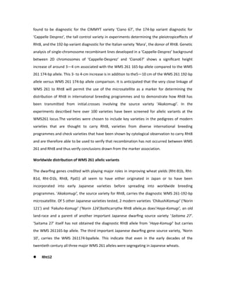 found to be diagnostic for the CIMMYT variety ‘Ciano 67’, the 174-bp variant diagnostic for
‘Cappelle Desprez’, the tall control variety in experiments determining the pleiotropiceﬀects of
Rht8, and the 192-bp variant diagnostic for the Italian variety ‘Mara’, the donor of Rht8. Genetic
analysis of single-chromosome recombinant lines developed in a ‘Cappelle-Desprez’ background
between 2D chromosomes of ‘Cappelle-Desprez’ and ‘Ciano67’ shows a signiﬁcant height
increase of around 3—4 cm associated with the WMS 261 165-bp allele compared to the WMS
261 174-bp allele. This 3- to 4-cm increase is in addition to the5—10 cm of the WMS 261 192-bp
allele versus WMS 261 174-bp allele comparison. It is anticipated that the very close linkage of
WMS 261 to Rht8 will permit the use of the microsatellite as a marker for determining the
distribution of Rht8 in international breeding programmes and to demonstrate how Rht8 has
been transmitted from initial.crosses involving the source variety ‘Akakomugi’. In the
experiments described here over 100 varieties have been screened for allelic variants at the
WMS261 locus.The varieties were chosen to include key varieties in the pedigrees of modern
varieties that are thought to carry Rht8, varieties from diverse international breeding
programmes and check varieties that have been shown by cytological observation to carry Rht8
and are therefore able to be used to verify that recombination has not occurred between WMS
261 and Rht8 and thus verify conclusions drawn from the marker association.
Worldwide distribution of WMS 261 allelic variants
The dwarﬁng genes credited with playing major roles in improving wheat yields (Rht-B1b, Rht-
B1d, Rht-D1b, Rht8, Ppd1) all seem to have either originated in Japan or to have been
incorporated into early Japanese varieties before spreading into worldwide breeding
programmes. ‘Akakomugi’, the source variety for Rht8, carries the diagnostic WMS 261-192-bp
microsatellite. Of 5 other Japanese varieties tested, 2 modern varieties ‘ChikushiKomugi’ (‘Norin
121’) and ‘Fakuho-Komugi’ (‘Norin 124’)bothcarrythe Rht8 allele,as does‘Haya-Komugi’, an old
land-race and a parent of another important Japanese dwarﬁng source variety ‘Saitama 27’.
‘Saitama 27’ itself has not obtained the diagnostic Rht8 allele from ‘Haya-Komugi’ but carries
the WMS 261165-bp allele. The third important Japanese dwarﬁng gene source variety, ‘Norin
10’, carries the WMS 261174-bpallele. This indicate that even in the early decades of the
twentieth century all three major WMS 261 alleles were segregating in Japanese wheats.
 Rht12
 