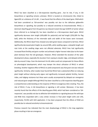 Rht12 has been classified as a GA-responsive dwarfing gene , but its role, if any, in GA
biosynthesis or signalling remains unknown. Rht12 is located on chromosome 5AL, linked to
Xgwm291 at a distance of 5.4 cM. , it was found that the effects of the dwarf gene. Rht8 which
had been considered as ‘GA-sensitive’ was possibly not due to the defective gibberellin
biosynthesis or signalling, but possibly to a reduced sensitivity to brassinosteroids. Rht12, a
dominant dwarfing gene from the gamma ray-induced mutant Karcagi 522M7K of winter wheat
(here referred to as Karkagi-12), has been classified as a GA-responsive dwarf gene .Rht12
significantly decrease stem length (43%,48% for peduncle) and leaf length (25%,30% for flag
leaf), while the thickness of the internode walls and width of the leaves were increased.
Additionally, the Rht12 dwarf lines showed very dark green leaves compared to tall lines. Rht12
significantly decreased plant height, by around 40%, while seedling vigour, coleoptile length and
root traits at the seedling stage were not affected adversely. Rht12 lines had significantly
increased floret fertility and grain number and achieved a higher harvest index (due to the lower
plant biomass) than the tall genotypes. However, Rht12 extended the duration of the spike
development phase, especially the duration from sowing to double ridge, and delayed anthesis
date by around 5 days. Even the dominant Vrn-B1 allele could not compensate for these effects
on phenological development, which may hamper the direct utilization of Rht12 in wheat
breeding. Another negative effect of Rht12 on yield components was that grain size was reduced
significantly. Similarly, other studies have found that Rht12 had a substantial effect on reducing
plant height without altering early vigour and significantly increased spikelet fertility, harvest
index, and lodging resistance but these were usually accompanied by delayed ear emergence
and reduced grain weight.Although Rht12 has been classified as a GA-responsive dwarfing gene
a comprehensive understanding on the response of Rht12 to exogenous GAs is lacking. Thus, the
role of Rht12, if any, in GA biosynthesis or signaling is still unclear. Moreover, it has been
recently found that the effects of the dwarfing gene Rht8, which had been considered as ‘GA-
responsive’, was possibly not due to defective GA metabolism or signaling because the wild type
and Rht8 lines responded with a very similar increase in final plant height (15% and 13%,
respectively; P,0.05) with GA3 application. It has been proposed that the effects of Rht8 are
possibly due to reduced sensitivity to brassinosteroid.
Previous research has indicated that the main disadvantage of Rht12 is the long vegetative
phase resulting in late ear emergence.
 