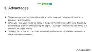 3. Advantages
● The e-insurance account can also make your life easy as it helps you store all your
policies in a single place.
● When you have your insurance policy in the paper format you need to store it carefully
and there are chances of misplacing the paper. You needn’t worry about this if they are
stored in the digital format.
● The best part is that you can store insurance policies issued by different insurers in a
single e-insurance account.
www.rupeeiq.com
 