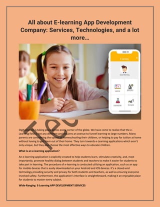 All about E-learning App Development
Company: Services, Technologies, and a lot
more…
Digitalization is taking place across every corner of the globe. We have come to realize that the e-
Learning field is not any different and requires an avenue to funnel learning to large numbers. Many
parents are considering the option of homeschooling their children, or helping to pay for tuition at home
without having to get them out of their home. They turn towards e-Learning applications which aren’t
only unique, but they also choose the most effective ways to educate children.
What is an e-learning application?
An e-learning application is explicitly created to help students learn, stimulate creativity, and, most
importantly, promote healthy dialog between students and teachers to make it easier for students to
take part in learning. The procedure of e-learning is conducted utilizing an application, such as an app
for mobile devices that is easily downloaded on your Android and iOS devices. It’s a closed-end
technology providing security and privacy for both students and teachers, as well as ensuring everyone
involved safety. Furthermore, the application’s interface is straightforward, making it an enjoyable place
for students to master every subject.
Wide-Ranging E-Learning APP DEVELOPMENT SERVICES
 