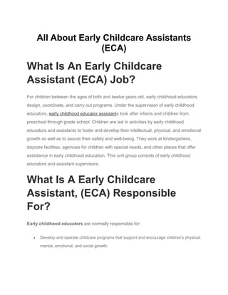 All About Early Childcare Assistants
(ECA)
What Is An Early Childcare
Assistant (ECA) Job?
For children between the ages of birth and twelve years old, early childhood educators
design, coordinate, and carry out programs. Under the supervision of early childhood
educators, early childhood educator assistants look after infants and children from
preschool through grade school. Children are led in activities by early childhood
educators and assistants to foster and develop their intellectual, physical, and emotional
growth as well as to assure their safety and well-being. They work at kindergartens,
daycare facilities, agencies for children with special needs, and other places that offer
assistance in early childhood education. This unit group consists of early childhood
educators and assistant supervisors.
What Is A Early Childcare
Assistant, (ECA) Responsible
For?
Early childhood educators are normally responsible for:
 Develop and operate childcare programs that support and encourage children's physical,
mental, emotional, and social growth.
 