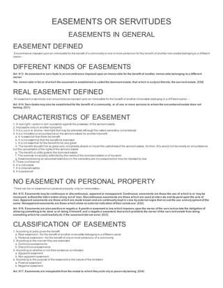 EASEMENTS OR SERVITUDES
EASEMENTS IN GENERAL
EASEMENT DEFINED
Encumbrance imposed uponan immovablefor the benefit of a community or one or more personsor for the benefit of another imm ovablebelongingto a different
owner
DIFFERENT KINDS OF EASEMENTS
Art. 613. An easement or servitude is an encumbrance imposed upon an immovable for the benefit of another immovable belonging to a different
owner.
The immovable in favor of which the easement is established is called the dominant estate; that which is subject thereto, the servient estate. (530)
REAL EASEMENT DEFINED
An easement or servitude isan encumbranceimposed upon an immovable for the benefit of another immovable belonging to a diff erentowner.
Art. 614. Servitudesmayalso be established for the benefit of a community, or of one or more persons to whom the encumbered estate does not
belong. (531)
CHARACTERISTICS OF EASEMENT
1. A real right—actionin rem ispossible against the possessor of the servient estate
2. Imposable only on another’sproperty
3. It is a jusin re aliena—real right that may be alienated although the naked ownership ismaintained
4. It is a limitationor encumbranceon the servient estate for another’sbenefit
a. It is essential that there be benefit
b. It is not essential that the benefit be exercised
c. It is not essential for the benefitto be very great
d. The benefit shouldn’t be so great asto completely absorb or impair the usefulnessof the servient estate, for then, this would not bemerely an encumbrance
but the cancellationof the rightsof the servient estate
e. The benefit or utility goesto the dominant estate
f. The exercise isnaturally restrictedby the needsof the dominantestate or of itsowner
g. Easementsbeing an abnormal restrictionon the ownershipare not presumedbut may be imposed by law
5. There isinherence
6. It is indivisible
7. It is intransmissible
8. It is perpetual
NO EASEMENT ON PERSONAL PROPERTY
There can be no easementon personal property; only on immovables
Art. 615. Easements maybe continuous or discontinuous, apparent or nonapparent. Continuous easements are those the use of which is or maybe
incessant, without the intervention of any act of man. Discontinuous easements are those which are used at intervals and de pend upon the acts of
man. Apparent easements are those which are made known and are continuallykept in view byexternal signs that reveal the use and enjoyment of the
same. Nonapparent easements are those which show no external indication of their existence. (532)
Art. 616. Easements are also positiveor negative. A positive easement is one which imposes upon the owner of the servient es tate the obligation of
allowing something to be done or of doing it himself, and a negative easement, that which prohibits the owner of the servient estate from doing
something which he could lawfullydo if the easement did not exist. (533)
CLASSIFICATION OF EASEMENTS
1. According to party giventhe benefit
a. Real easement—for the benefit of another immovable belonging to a different owner
b. Personal easement—for the benefit of oneor more personsor of a community
2. According to the manner they are exercised
a. Continuouseasements
b. Discontinuouseasements
3. According to whether or not their existence isindicated
a. Apparent easement
b. Non-apparent easement
4. According to the purpose of the easement or the natureof the limitation
a. Positive easement
b. Negative easement
Art. 617. Easements are inseparablefrom the estate to which theyactiv elyor passivelybelong. (534)
 