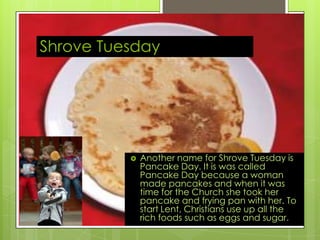 Shrove Tuesday
 Another name for Shrove Tuesday is
Pancake Day. It is was called
Pancake Day because a woman
made pancakes and when it was
time for the Church she took her
pancake and frying pan with her. To
start Lent, Christians use up all the
rich foods such as eggs and sugar.
 