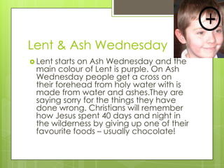 Lent & Ash Wednesday
 Lent starts on Ash Wednesday and the
main colour of Lent is purple. On Ash
Wednesday people get a cross on
their forehead from holy water with is
made from water and ashes.They are
saying sorry for the things they have
done wrong. Christians will remember
how Jesus spent 40 days and night in
the wilderness by giving up one of their
favourite foods – usually chocolate!
 