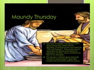 Maundy Thursday
 Maundy Thursday is all about when
Jesus had a last meal with his
disciples. Christians know this meal as
“The Last Supper”. They had wine to
represent his blood and bread to
represent his flesh. Jesus washed the
feet of his disciples.
 The Queen in Britain gives Maundy
money to pensioners in specially
made red and white leather purses.
 