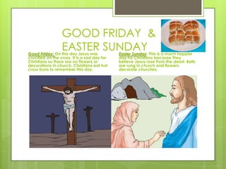 GOOD FRIDAY &
EASTER SUNDAYGood Friday: On this day Jesus was
crucified on the cross. It is a sad day for
Christians so there are no flowers or
decorations in church. Christians eat hot
cross buns to remember this day.
Easter Sunday: This is a much happier
day fro Christians because they
believe Jesus rose from the dead. Bells
are rung in church and flowers
decorate churches.
 