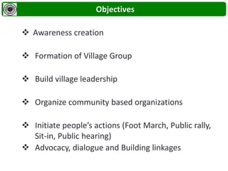 Objectives
 Awareness creation
 Formation of Village Group
 Build village leadership
 Organize community based organizations
 Initiate people’s actions (Foot March, Public rally,
Sit-in, Public hearing)
 Advocacy, dialogue and Building linkages
 