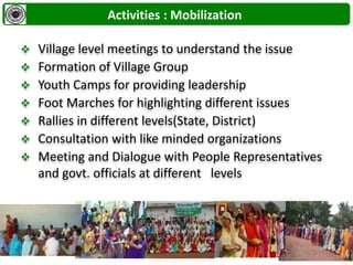  Village level meetings to understand the issue
 Formation of Village Group
 Youth Camps for providing leadership
 Foot Marches for highlighting different issues
 Rallies in different levels(State, District)
 Consultation with like minded organizations
 Meeting and Dialogue with People Representatives
and govt. officials at different levels
Activities : Mobilization
 