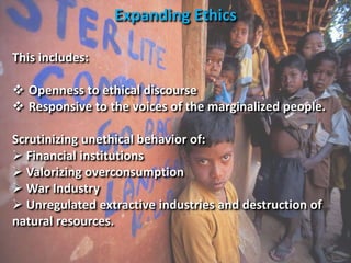 This includes:
 Openness to ethical discourse
 Responsive to the voices of the marginalized people.
Scrutinizing unethical behavior of:
 Financial institutions
 Valorizing overconsumption
 War Industry
 Unregulated extractive industries and destruction of
natural resources.
Expanding Ethics
 