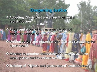 Deepening Justice
Adopting values that are a result of social
redistribution
Representation of the marginalized and
implementation of their rights
Uniting actors and organizations that are struggling for
a just world.
Moving to genuine democracy as a way to achieve
more justice and to reduce conflicts.
Training of ‘rights- and peace-based’ ambassadors’
 