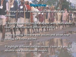 Enlarge scale of mobilization in India and build
alliances
 Expand opportunities for dialogue with actors about
issues of development, ethics and justice
 Use learning from the past actions and adopt new
strategy for future actions
 highlight different socio-economic cases as a way to
advance new development models.
Objectives
 