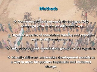 Methods
 Communicate and network the Jai Jagat 2020
campaign with actors on different levels.
 Organize a series of nonviolent training and exposure
visits to different venues.
 Link advocacy and mobilization groups to act together.
 Identify different sustainable development models as
a way to press for positive (equitable and inclusive)
change.
 