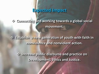  Connecting and working towards a global social
movement.
 Establish a new generation of youth with faith in
nonviolence and nonviolent action.
 Increase public discourse and practice on
Development, Ethics and Justice.
Expected Impact
 