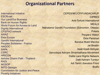 Organizational Partners
CEPES/IBC/CP/FUNDACARUP
CIPRES
Anti-Torture International
MEALS
Mahatama Gandhi Foundation (Edmonton, Ottawa)
Polaris
People’s Watch
Ekta Parishad
Bandua Mukti Marcha
Jal Biradiri
Asali Azadi Abhiyan
Sarvodaya Ashram Shramadhana Movement
Dalits Land Rights Network
Dalit Ashram Tumkur
Adi Tamil Liberation Front
Bodhi
International Initiative
ESCR-net
Our Land/Our Business
Bank on Human Rights
World Forum for Access to Land
Dignity International
CFS/FAO network
AWAZ
Ekta Europe
Gandhi International
Peuples Solidaires - France
ANGOC -
SAPA
CSRC
HRICON
Ashoka Dharm Path - Thailand
RADI
MOSOP
IMTD Georgia
Commission for Justice and Peace
Poverty Initiatives
 
