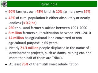  90% farmers own 43% land & 10% farmers own 57%
 43% of rural population is either absolutely or nearly
landless (< 0.2 ha)
 260 thousand farmer’s suicide between 1991-2000
 8 million farmers quit cultivation between 1991-2010
 14 million ha agricultural land converted to non-
agricultural purpose in 65 years.
 Nearly 21.3 million people displaced in the name of
development projects, such as dams, Mining etc. and
more than half of them are Tribals.
 At least 75% of them still await rehabilitation
Rural India
 