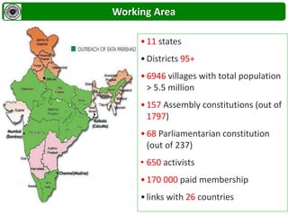 •11 states
•Districts 95+
•6946 villages with total population
> 5.5 million
•157 Assembly constitutions (out of
1797)
•68 Parliamentarian constitution
(out of 237)
• 650 activists
•170 000 paid membership
•links with 26 countries
Working Area
 