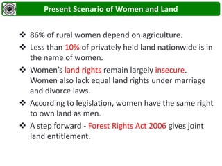Present Scenario of Women and Land
 86% of rural women depend on agriculture.
 Less than 10% of privately held land nationwide is in
the name of women.
 Women’s land rights remain largely insecure.
Women also lack equal land rights under marriage
and divorce laws.
 According to legislation, women have the same right
to own land as men.
 A step forward - Forest Rights Act 2006 gives joint
land entitlement.
 
