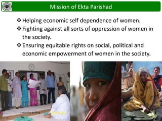 Mission of Ekta Parishad
Helping economic self dependence of women.
Fighting against all sorts of oppression of women in
the society.
Ensuring equitable rights on social, political and
economic empowerment of women in the society.
Leadership Building
 