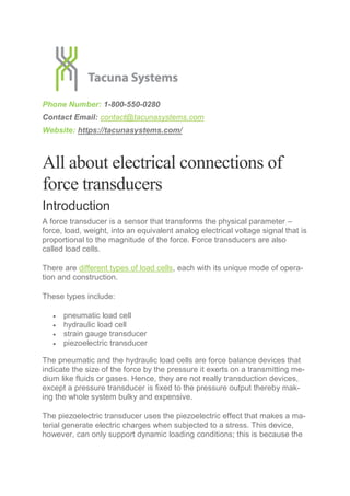 Phone Number: 1-800-550-0280
Contact Email: contact@tacunasystems.com
Website: https://tacunasystems.com/
All about electrical connections of
force transducers
Introduction
A force transducer is a sensor that transforms the physical parameter –
force, load, weight, into an equivalent analog electrical voltage signal that is
proportional to the magnitude of the force. Force transducers are also
called load cells.
There are different types of load cells, each with its unique mode of opera-
tion and construction.
These types include:
 pneumatic load cell
 hydraulic load cell
 strain gauge transducer
 piezoelectric transducer
The pneumatic and the hydraulic load cells are force balance devices that
indicate the size of the force by the pressure it exerts on a transmitting me-
dium like fluids or gases. Hence, they are not really transduction devices,
except a pressure transducer is fixed to the pressure output thereby mak-
ing the whole system bulky and expensive.
The piezoelectric transducer uses the piezoelectric effect that makes a ma-
terial generate electric charges when subjected to a stress. This device,
however, can only support dynamic loading conditions; this is because the
 