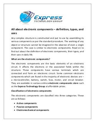 All about electronic components – definition, types, and
uses
Any complex structure is constructed and put to use by assembling its
various components as per the standard procedure. The working of any
object or structure cannot be imagined in the absence of even a single
component. The case is similar to electronic components. Read on to
find out about the definition of electronic components, their types, and
their uses in daily life.
What are the electronic components?
The electronic components are the basic elements of an electronic
circuit. It affects the electrons or the associated fields within the
structure. These components have various terminals which are
connected and form an electronic circuit. Some common electronic
components which are found in the majority of electronic devices are –
a microcontroller, battery, switch, fuse, motor, and circuit breaker.
They are available in various online electronic components store such
as the Express Technology Group at affordable prices.
Classification of electronic components
The electronic components are classified into three categories. These
are as follows:
 Active components
 Passive components
 Electromechanical components
 