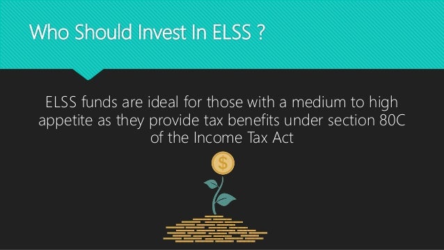 Who Should Invest In ELSS ?
ELSS funds are ideal for those with a medium to high
appetite as they provide tax benefits under section 80C
of the Income Tax Act
 