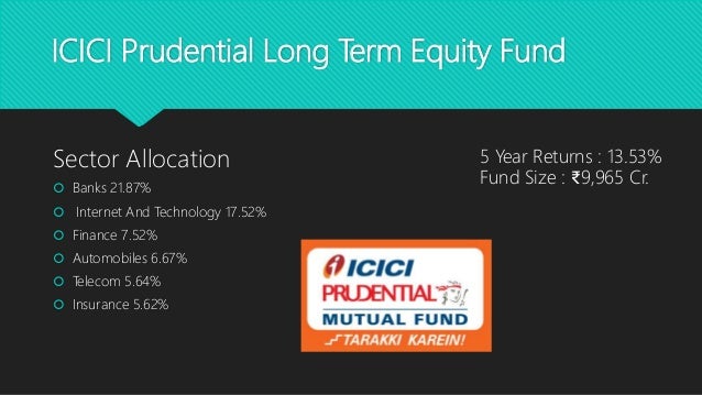 ICICI Prudential Long Term Equity Fund
Sector Allocation
 Banks 21.87%
 Internet And Technology 17.52%
 Finance 7.52%
 Automobiles 6.67%
 Telecom 5.64%
 Insurance 5.62%
5 Year Returns : 13.53%
Fund Size : ₹9,965 Cr.
 