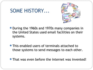 SOME HISTORY...
During the 1960s and 1970s many companies in
the United States used email facilities on their
systems.
This enabled users of terminals attached to
those systems to send messages to each other.
That was even before the internet was invented!
 