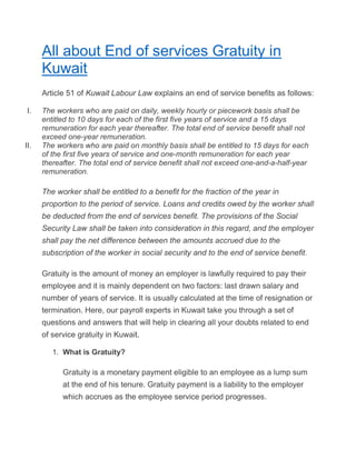 All about End of services Gratuity in
Kuwait
Article 51 of Kuwait Labour Law explains an end of service benefits as follows:
I. The workers who are paid on daily, weekly hourly or piecework basis shall be
entitled to 10 days for each of the first five years of service and a 15 days
remuneration for each year thereafter. The total end of service benefit shall not
exceed one-year remuneration.
II. The workers who are paid on monthly basis shall be entitled to 15 days for each
of the first five years of service and one-month remuneration for each year
thereafter. The total end of service benefit shall not exceed one-and-a-half-year
remuneration.
The worker shall be entitled to a benefit for the fraction of the year in
proportion to the period of service. Loans and credits owed by the worker shall
be deducted from the end of services benefit. The provisions of the Social
Security Law shall be taken into consideration in this regard, and the employer
shall pay the net difference between the amounts accrued due to the
subscription of the worker in social security and to the end of service benefit.
Gratuity is the amount of money an employer is lawfully required to pay their
employee and it is mainly dependent on two factors: last drawn salary and
number of years of service. It is usually calculated at the time of resignation or
termination. Here, our payroll experts in Kuwait take you through a set of
questions and answers that will help in clearing all your doubts related to end
of service gratuity in Kuwait.
1. What is Gratuity?
Gratuity is a monetary payment eligible to an employee as a lump sum
at the end of his tenure. Gratuity payment is a liability to the employer
which accrues as the employee service period progresses.
 