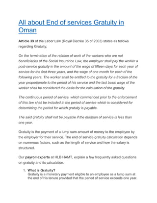 All about End of services Gratuity in
Oman
Article 39 of the Labor Law (Royal Decree 35 of 2003) states as follows
regarding Gratuity;
On the termination of the relation of work of the workers who are not
beneficiaries of the Social Insurance Law, the employer shall pay the worker a
post-service gratuity in the amount of the wage of fifteen days for each year of
service for the first three years, and the wage of one month for each of the
following years. The worker shall be entitled to the gratuity for a fraction of the
year proportionate to the period of his service and the last basic wage of the
worker shall be considered the basis for the calculation of the gratuity.
The continuous period of service, which commenced prior to the enforcement
of this law shall be included in the period of service which is considered for
determining the period for which gratuity is payable.
The said gratuity shall not be payable if the duration of service is less than
one year.
Gratuity is the payment of a lump sum amount of money to the employee by
the employer for their service. The end of service gratuity calculation depends
on numerous factors, such as the length of service and how the salary is
structured.
Our payroll experts at HLB HAMT, explain a few frequently asked questions
on gratuity and its calculation.
1. What is Gratuity?
Gratuity is a monetary payment eligible to an employee as a lump sum at
the end of his tenure provided that the period of service exceeds one year.
 