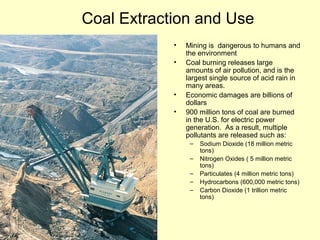 Coal Extraction and Use
• Mining is dangerous to humans and
the environment
• Coal burning releases large
amounts of air pollution, and is the
largest single source of acid rain in
many areas.
• Economic damages are billions of
dollars
• 900 million tons of coal are burned
in the U.S. for electric power
generation. As a result, multiple
pollutants are released such as:
– Sodium Dioxide (18 million metric
tons)
– Nitrogen Oxides ( 5 million metric
tons)
– Particulates (4 million metric tons)
– Hydrocarbons (600,000 metric tons)
– Carbon Dioxide (1 trillion metric
tons)
 
