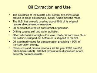 Oil Extraction and Use
• The countries of the Middle East control two-thirds of all
proven-in-place oil reserves. Saudi Arabia has the most.
• The U.S. has already used up about 40% of its original
recoverable petroleum resource.
• Oil combustion creates substantial air pollution.
• Drilling causes soil and water pollution.
• Often oil contains a high sulfur level. Sulfur is corrosive, thus
the sulfur is stripped out before oil is shipped to market.
• Oil is primarily used for transportation providing > 90% of
transportation energy.
• Resources and proven reserves for the year 2000 are 650
billion barrels (bbl). 800 bbl remain to be discovered or are
currently not recoverable.
 