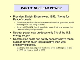 PART 3: NUCLEAR POWER
• President Dwight Eisenhower, 1953, “Atoms for
Peace” speech.
– Eisenhower predicted that nuclear-powered electrical generators would
provide power “too cheap to meter.”
– Between 1970-1974, American utilities ordered 140 new reactors, but
100 were subsequently canceled.
• Nuclear power now produces only 7% of the U.S.
energy supply.
• Construction costs and safety concerns have made
nuclear power much less attractive than was
originally expected.
– Electricity from nuclear power plants was about half the price of coal
in 1970, but twice as much in 1990.
 