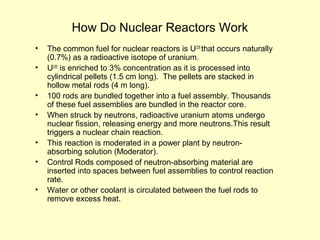 How Do Nuclear Reactors Work
• The common fuel for nuclear reactors is U235
that occurs naturally
(0.7%) as a radioactive isotope of uranium.
• U235
is enriched to 3% concentration as it is processed into
cylindrical pellets (1.5 cm long). The pellets are stacked in
hollow metal rods (4 m long).
• 100 rods are bundled together into a fuel assembly. Thousands
of these fuel assemblies are bundled in the reactor core.
• When struck by neutrons, radioactive uranium atoms undergo
nuclear fission, releasing energy and more neutrons.This result
triggers a nuclear chain reaction.
• This reaction is moderated in a power plant by neutron-
absorbing solution (Moderator).
• Control Rods composed of neutron-absorbing material are
inserted into spaces between fuel assemblies to control reaction
rate.
• Water or other coolant is circulated between the fuel rods to
remove excess heat.
 