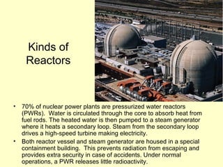 Kinds of
Reactors
• 70% of nuclear power plants are pressurized water reactors
(PWRs). Water is circulated through the core to absorb heat from
fuel rods. The heated water is then pumped to a steam generator
where it heats a secondary loop. Steam from the secondary loop
drives a high-speed turbine making electricity.
• Both reactor vessel and steam generator are housed in a special
containment building. This prevents radiation from escaping and
provides extra security in case of accidents. Under normal
operations, a PWR releases little radioactivity.
 