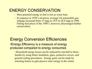 ENERGY CONSERVATION
– Most potential energy in fuel is lost as waste heat.
– In response to 1970’s oil prices, average US automobile gas-
mileage increased from 13 mpg in 1975 to 28.8 mpg in 1988.
Falling fuel prices of the 1980’s, however, discouraged further
conservation.
Energy Conversion Efficiencies
•Energy Efficiency is a measure of energy
produced compared to energy consumed.
–Household energy losses can be reduced by one-half to three-
fourths by using better insulation, glass, protective covers, and
general sealing procedures. Energy gains can be made by
orienting homes to gain passive solar energy in the winter.
 