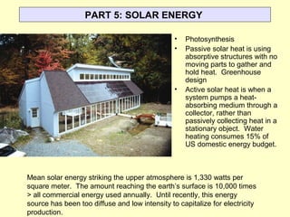 PART 5: SOLAR ENERGY
• Photosynthesis
• Passive solar heat is using
absorptive structures with no
moving parts to gather and
hold heat. Greenhouse
design
• Active solar heat is when a
system pumps a heat-
absorbing medium through a
collector, rather than
passively collecting heat in a
stationary object. Water
heating consumes 15% of
US domestic energy budget.
Mean solar energy striking the upper atmosphere is 1,330 watts per
square meter. The amount reaching the earth’s surface is 10,000 times
> all commercial energy used annually. Until recently, this energy
source has been too diffuse and low intensity to capitalize for electricity
production.
 
