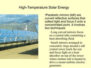 High-Temperature Solar Energy
•Parabolic mirrors (left) are
curved reflective surfaces that
collect light and focus it onto a
concentrated point. It involves
two techniques:
–Long curved mirrors focus
on a central tube containing a
heat-absorbing fluid.
–Small mirrors arranged in
concentric rings around a tall
central tower track the sun
and focus light on a heat
absorber on top of the tower
where molten salt is heated to
drive a steam-turbine electric
generator.
 