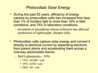 Photovoltaic Solar Energy
• During the past 25 years, efficiency of energy
capture by photovoltaic cells has increased from less
than 1% of incident light to more than 10% in field
conditions, and 75% in laboratory conditions.
– Invention of amorphous silicon collectors has allowed
production of lightweight, cheaper cells.
• Photovoltaic cells capture solar energy and convert it
directly to electrical current by separating electrons
from parent atoms and accelerating them across a
one-way electrostatic barrier.
– Bell Laboratories - 1954
• 1958 - $2,000 / watt
• 1970 - $100 / watt
• 2002 - $5 / watt
 